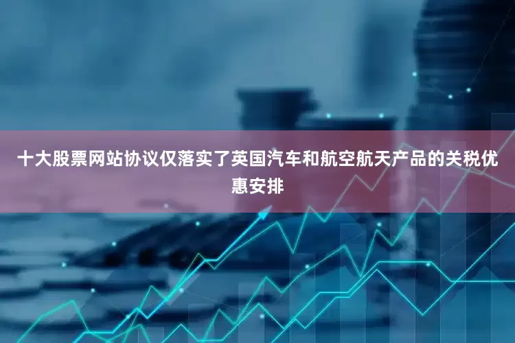 十大股票网站协议仅落实了英国汽车和航空航天产品的关税优惠安排