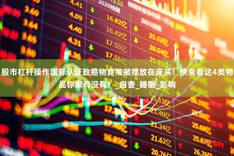 股市杠杆操作国际认证致癌物竟常被摆放在床头！快来看这4类物品你家有没有！_自查_睡眠_影响