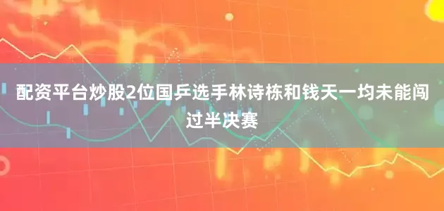 配资平台炒股2位国乒选手林诗栋和钱天一均未能闯过半决赛