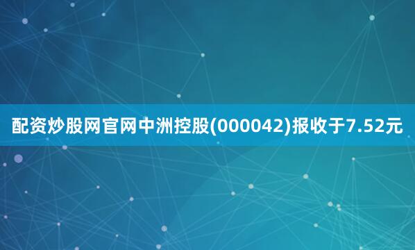 配资炒股网官网中洲控股(000042)报收于7.52元