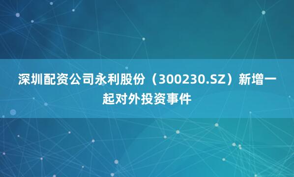 深圳配资公司永利股份（300230.SZ）新增一起对外投资事件