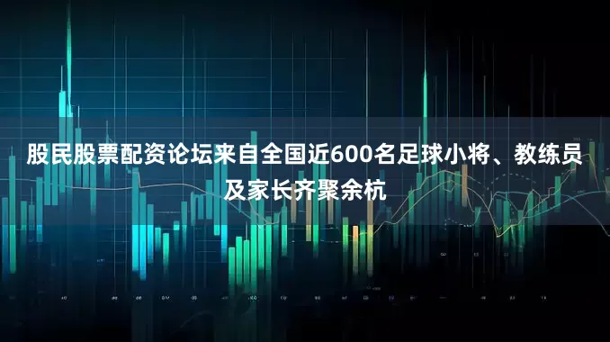 股民股票配资论坛来自全国近600名足球小将、教练员及家长齐聚余杭